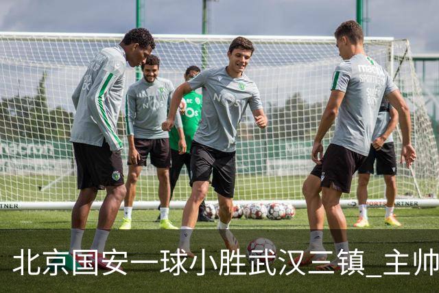 北京国安一球小胜武汉三镇 主帅：球员还需要做得更聪明一些
